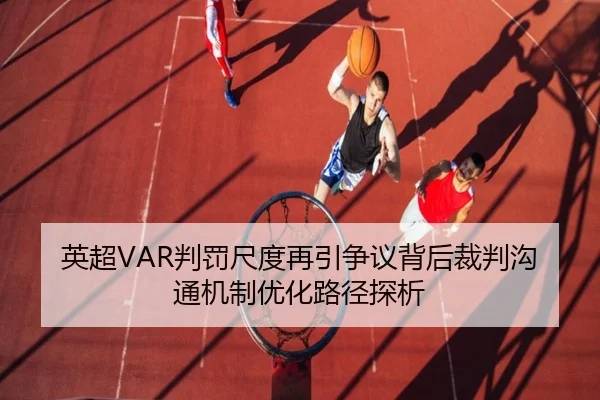 英超VAR判罚尺度再引争议背后裁判沟通机制优化路径探析