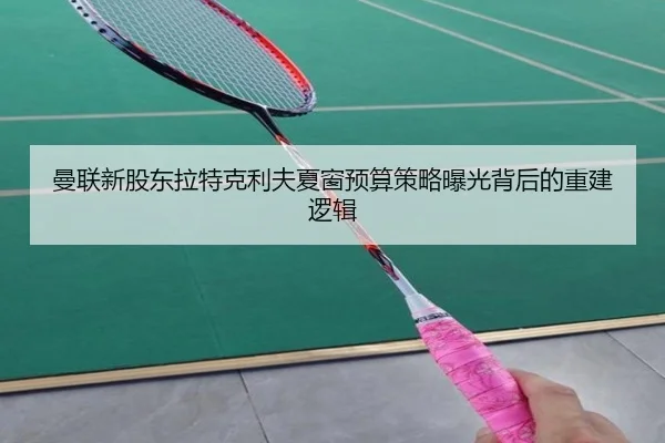 曼联新股东拉特克利夫夏窗预算策略曝光背后的重建逻辑