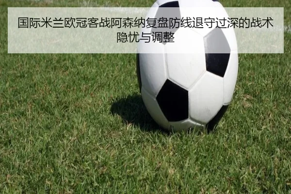 国际米兰欧冠客战阿森纳复盘防线退守过深的战术隐忧与调整