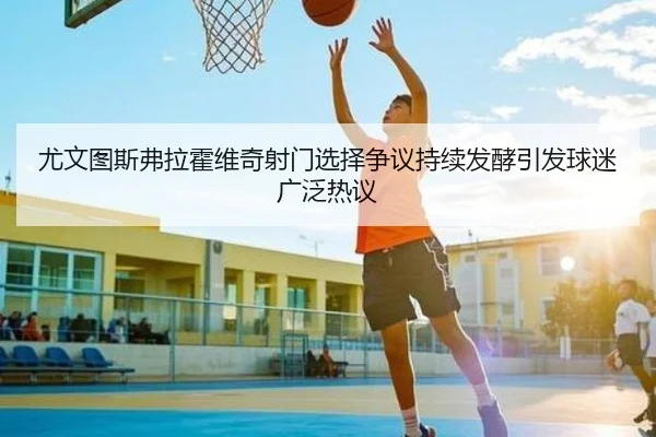 尤文图斯弗拉霍维奇射门选择争议持续发酵引发球迷广泛热议