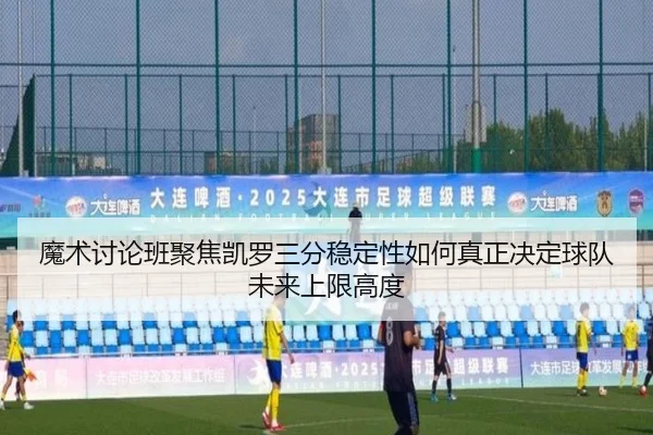 魔术讨论班聚焦凯罗三分稳定性如何真正决定球队未来上限高度