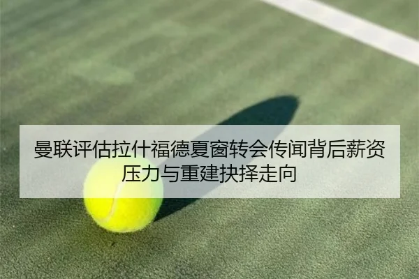 曼联评估拉什福德夏窗转会传闻背后薪资压力与重建抉择走向