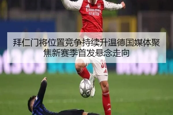 拜仁门将位置竞争持续升温德国媒体聚焦新赛季首发悬念走向